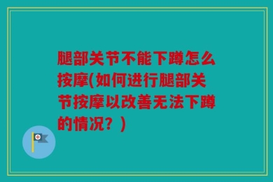 腿部关节不能下蹲怎么按摩(如何进行腿部关节按摩以改善无法下蹲的情况？)