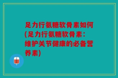 足力行氨糖软骨素如何(足力行氨糖软骨素：维护关节健康的必备营养素)