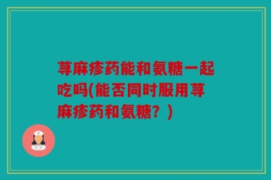 荨麻疹药能和氨糖一起吃吗(能否同时服用荨麻疹药和氨糖？)