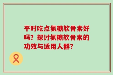 平时吃点氨糖软骨素好吗？探讨氨糖软骨素的功效与适用人群？