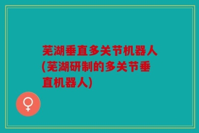 芜湖垂直多关节机器人(芜湖研制的多关节垂直机器人)