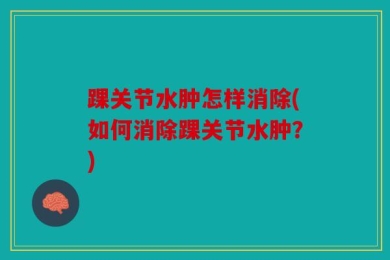 踝关节水肿怎样消除(如何消除踝关节水肿？)