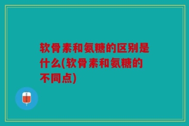软骨素和氨糖的区别是什么(软骨素和氨糖的不同点)