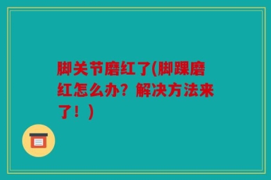 脚关节磨红了(脚踝磨红怎么办？解决方法来了！)