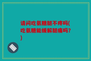 请问吃氨糖腿不疼吗(吃氨糖能缓解腿痛吗？)