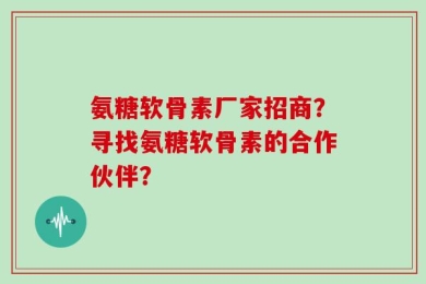 氨糖软骨素厂家招商？寻找氨糖软骨素的合作伙伴？