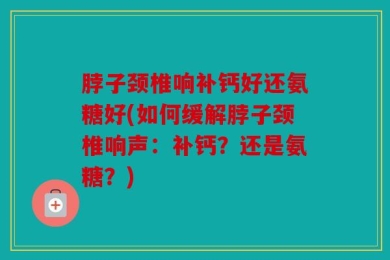 脖子颈椎响补钙好还氨糖好(如何缓解脖子颈椎响声：补钙？还是氨糖？)