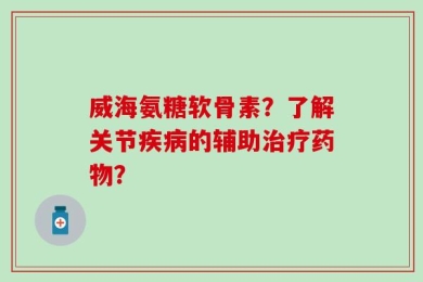 威海氨糖软骨素？了解关节疾病的辅助治疗药物？