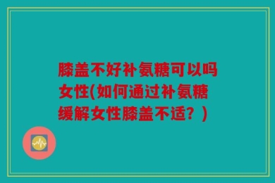 膝盖不好补氨糖可以吗女性(如何通过补氨糖缓解女性膝盖不适？)