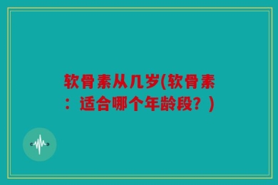 软骨素从几岁(软骨素：适合哪个年龄段？)
