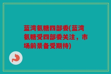 蓝湾氨糖四部委(蓝湾氨糖受四部委关注，市场前景备受期待)