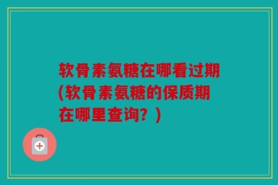 软骨素氨糖在哪看过期(软骨素氨糖的保质期在哪里查询？)