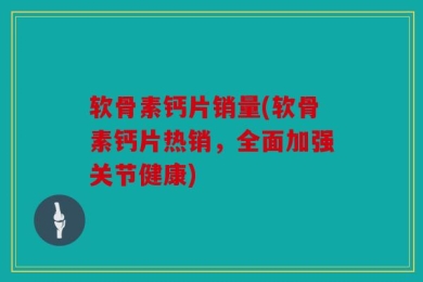 软骨素钙片销量(软骨素钙片热销，全面加强关节健康)