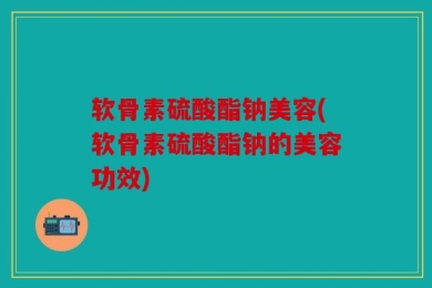 软骨素硫酸酯钠美容(软骨素硫酸酯钠的美容功效)