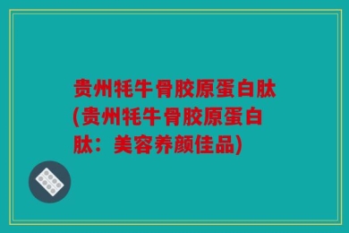 贵州牦牛骨胶原蛋白肽(贵州牦牛骨胶原蛋白肽：美容养颜佳品)