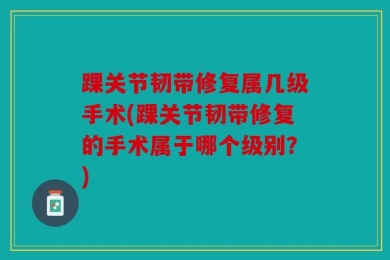 踝关节韧带修复属几级手术(踝关节韧带修复的手术属于哪个级别？)