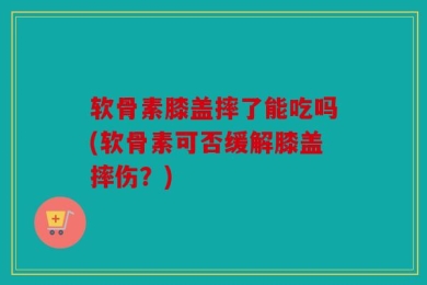 软骨素膝盖摔了能吃吗(软骨素可否缓解膝盖摔伤？)