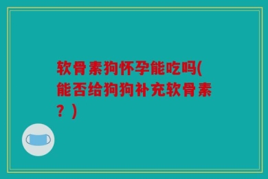 软骨素狗怀孕能吃吗(能否给狗狗补充软骨素？)