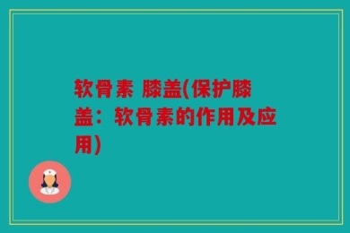 软骨素 膝盖(保护膝盖：软骨素的作用及应用)