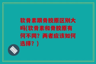 软骨素跟骨胶原区别大吗(软骨素和骨胶原有何不同？两者应该如何选择？)