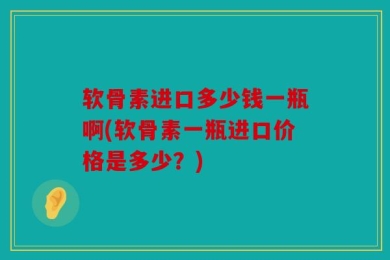软骨素进口多少钱一瓶啊(软骨素一瓶进口价格是多少？)