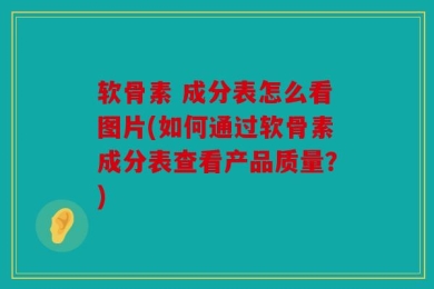 软骨素 成分表怎么看图片(如何通过软骨素成分表查看产品质量？)