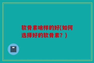 软骨素啥样的好(如何选择好的软骨素？)