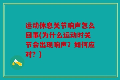 运动休息关节响声怎么回事(为什么运动时关节会出现响声？如何应对？)