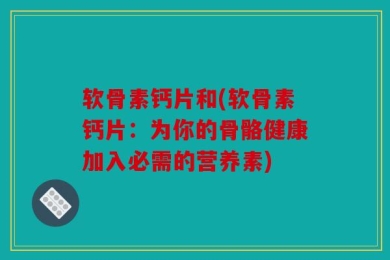 软骨素钙片和(软骨素钙片：为你的骨骼健康加入必需的营养素)