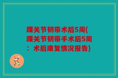 踝关节韧带术后5周(踝关节韧带手术后5周：术后康复情况报告)