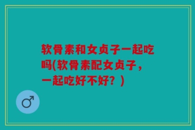软骨素和女贞子一起吃吗(软骨素配女贞子，一起吃好不好？)