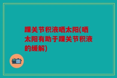 踝关节积液晒太阳(晒太阳有助于踝关节积液的缓解)