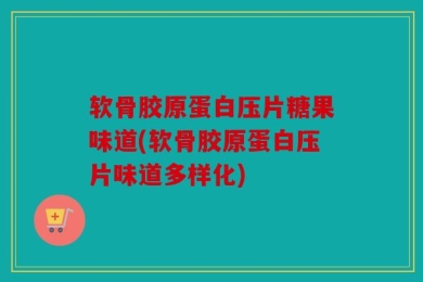软骨胶原蛋白压片糖果味道(软骨胶原蛋白压片味道多样化)