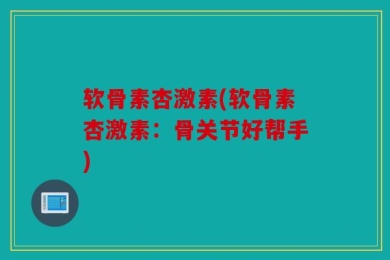 软骨素杏激素(软骨素杏激素：骨关节好帮手)