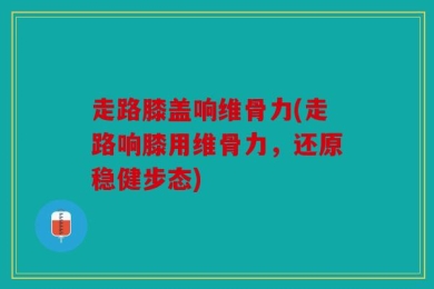 走路膝盖响维骨力(走路响膝用维骨力，还原稳健步态)
