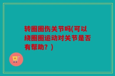 转圈圈伤关节吗(可以绕圈圈运动对关节是否有帮助？)
