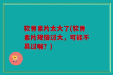 软骨素片太大了(软骨素片规格过大，可能不易过喉？)