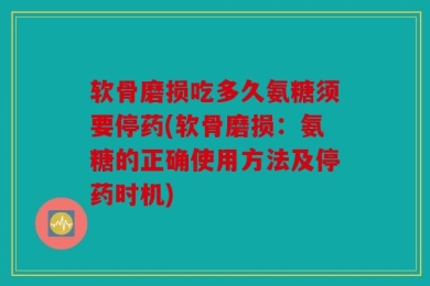 软骨磨损吃多久氨糖须要停药(软骨磨损：氨糖的正确使用方法及停药时机)