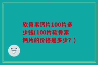 软骨素钙片100片多少钱(100片软骨素钙片的价格是多少？)