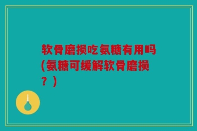 软骨磨损吃氨糖有用吗(氨糖可缓解软骨磨损？)