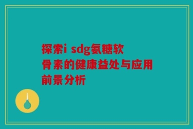 探索i sdg氨糖软骨素的健康益处与应用前景分析