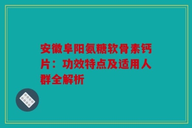 安徽阜阳氨糖软骨素钙片：功效特点及适用人群全解析