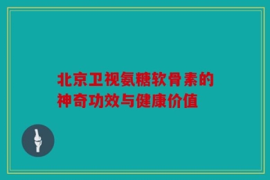 北京卫视氨糖软骨素的神奇功效与健康价值