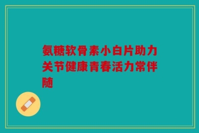 氨糖软骨素小白片助力关节健康青春活力常伴随