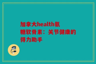 加拿大health氨糖软骨素：关节健康的得力助手