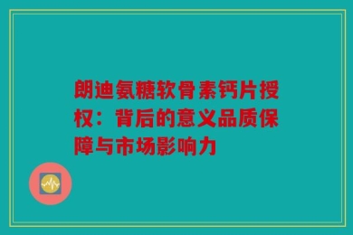 朗迪氨糖软骨素钙片授权：背后的意义品质保障与市场影响力