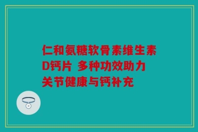 仁和氨糖软骨素维生素D钙片 多种功效助力关节健康与钙补充