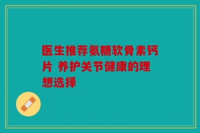 医生推荐氨糖软骨素钙片 养护关节健康的理想选择