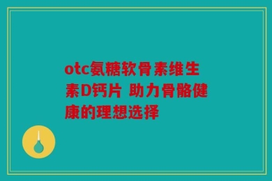 otc氨糖软骨素维生素D钙片 助力骨骼健康的理想选择