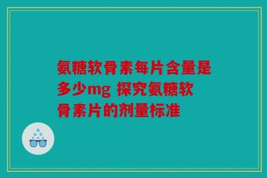 氨糖软骨素每片含量是多少mg 探究氨糖软骨素片的剂量标准